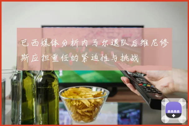 巴西媒体分析内马尔退队后维尼修斯应担重任的紧迫性与挑战