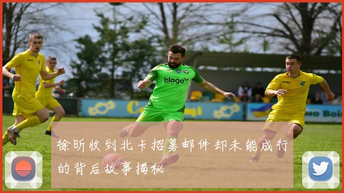 徐昕收到北卡招募邮件却未能成行的背后故事揭秘