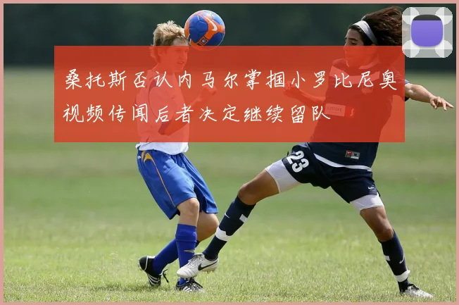 桑托斯否认内马尔掌掴小罗比尼奥视频传闻后者决定继续留队