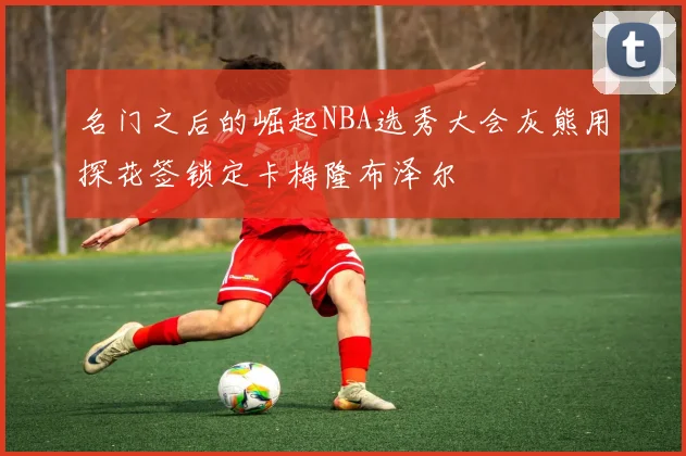 名门之后的崛起NBA选秀大会灰熊用探花签锁定卡梅隆布泽尔