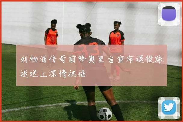 利物浦传奇前锋奥里吉宣布退役球迷送上深情祝福