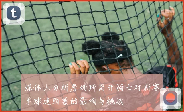 媒体人分析詹姆斯离开骑士对新赛季球迷购票的影响与挑战