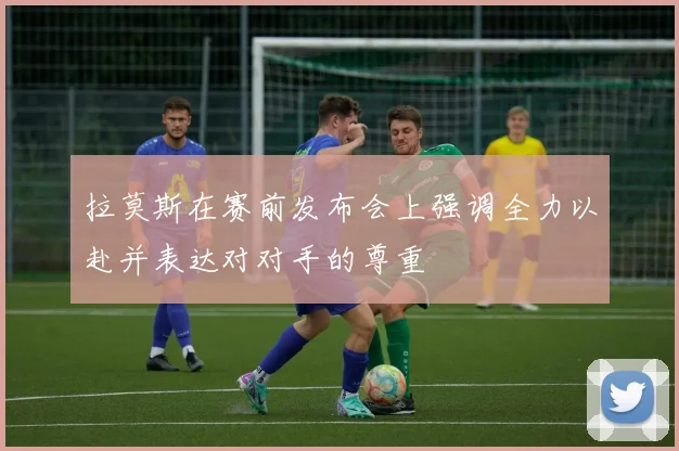 拉莫斯在赛前发布会上强调全力以赴并表达对对手的尊重
