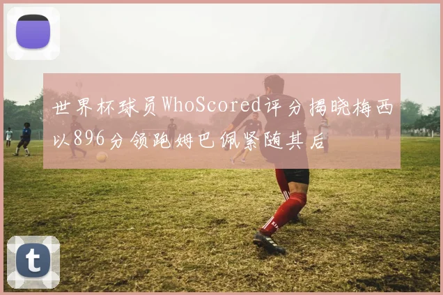 世界杯球员WhoScored评分揭晓梅西以896分领跑姆巴佩紧随其后
