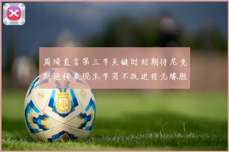周琦直言第三节关键时刻期待尼克斯逆转表现末节若不改进将无缘胜利