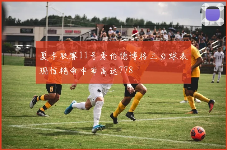 夏季联赛11号秀伦德博格三分球表现惊艳命中率高达778