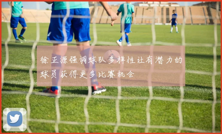 徐正源强调球队多样性让有潜力的球员获得更多比赛机会