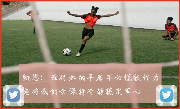 凯恩：面对加纳平局不必慌张作为老将我们会保持冷静稳定军心