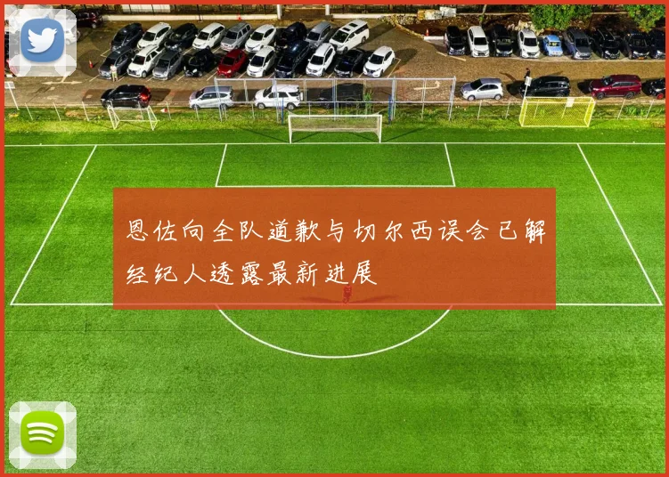 恩佐向全队道歉与切尔西误会已解经纪人透露最新进展