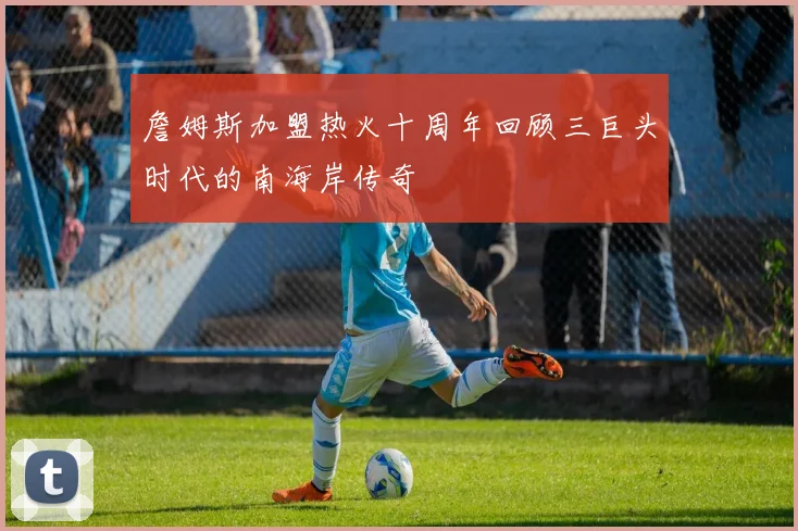 詹姆斯加盟热火十周年回顾三巨头时代的南海岸传奇