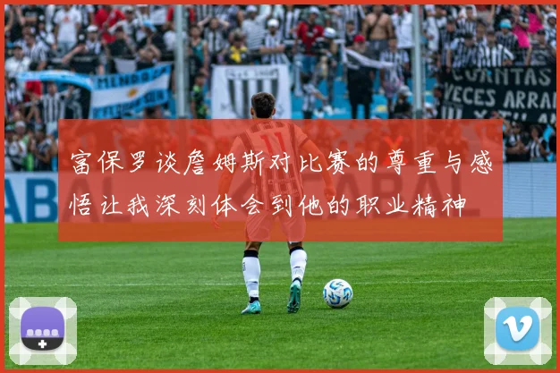 富保罗谈詹姆斯对比赛的尊重与感悟让我深刻体会到他的职业精神