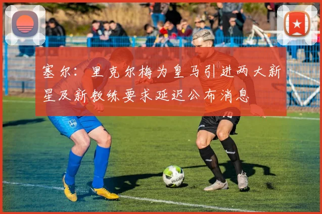 塞尔：里克尔梅为皇马引进两大新星及新教练要求延迟公布消息