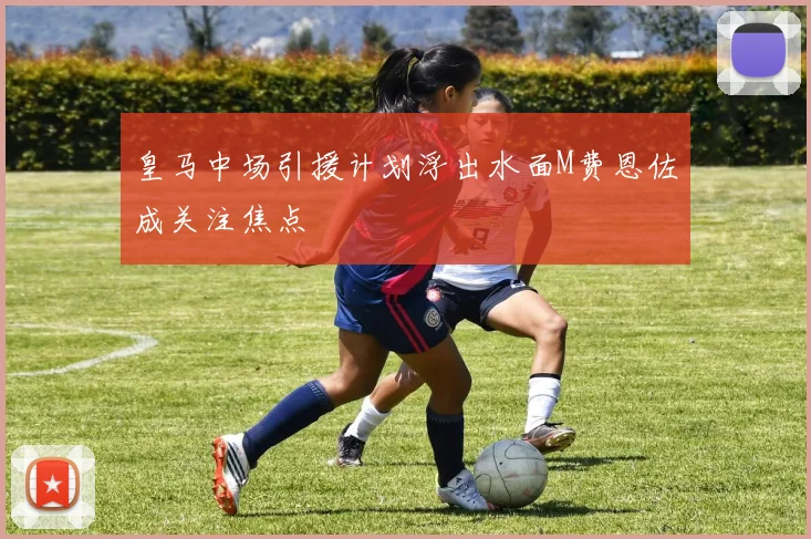 皇马中场引援计划浮出水面M费恩佐成关注焦点