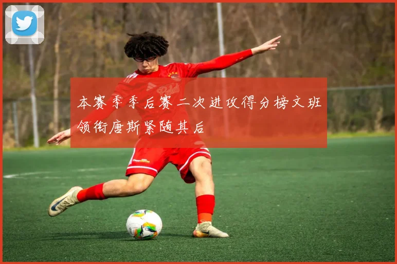本赛季季后赛二次进攻得分榜文班领衔唐斯紧随其后