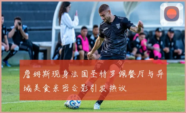 詹姆斯现身法国圣特罗佩餐厅与异域美食亲密合影引发热议