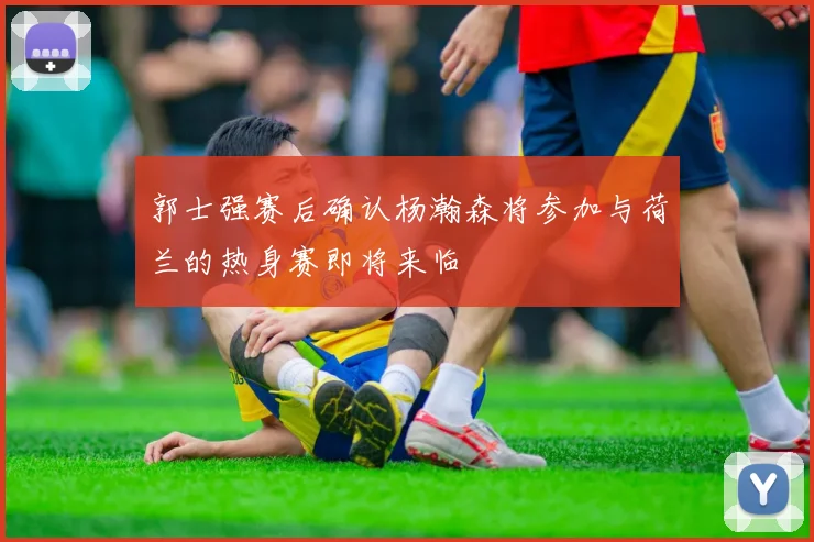 郭士强赛后确认杨瀚森将参加与荷兰的热身赛即将来临