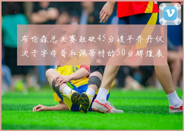 布伦森总决赛狂砍45分追平乔丹仅次于字母哥和佩蒂特的50分辉煌表现