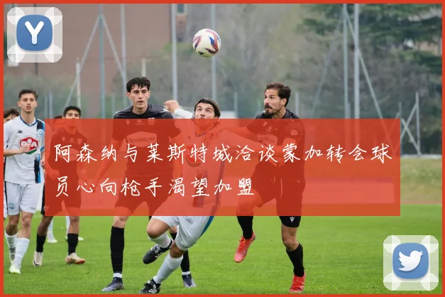 阿森纳与莱斯特城洽谈蒙加转会球员心向枪手渴望加盟