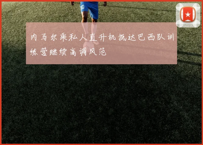 内马尔乘私人直升机抵达巴西队训练营继续高调风范