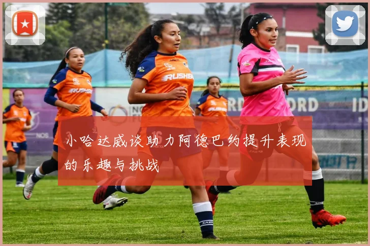 小哈达威谈助力阿德巴约提升表现的乐趣与挑战