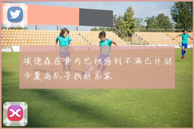 埃德森在费内巴切感到不满已计划今夏离队寻找新东家