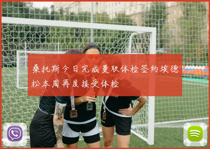 桑托斯今日完成曼联体检签约埃德松本周再度接受体检