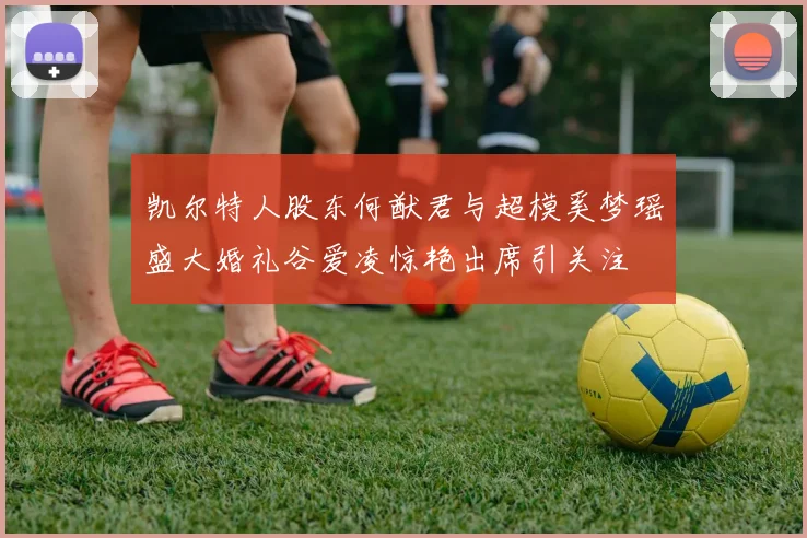 凯尔特人股东何猷君与超模奚梦瑶盛大婚礼谷爱凌惊艳出席引关注